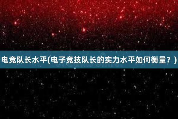 电竞队长水平(电子竞技队长的实力水平如何衡量？)