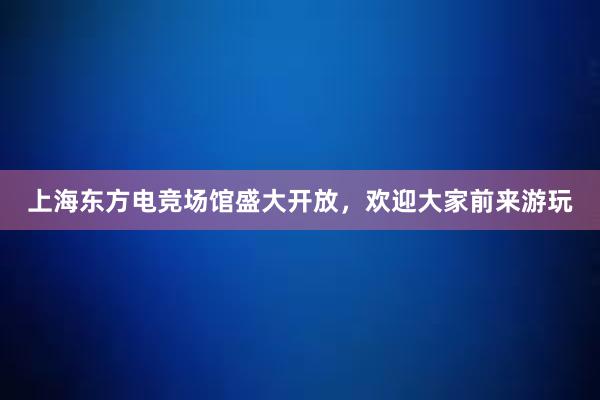 上海东方电竞场馆盛大开放，欢迎大家前来游玩