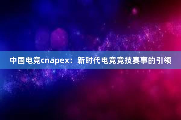 中国电竞cnapex：新时代电竞竞技赛事的引领