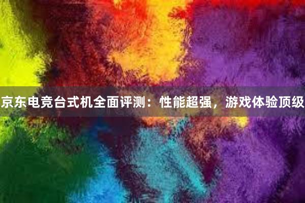 京东电竞台式机全面评测：性能超强，游戏体验顶级