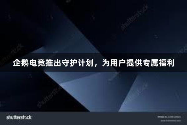 企鹅电竞推出守护计划，为用户提供专属福利