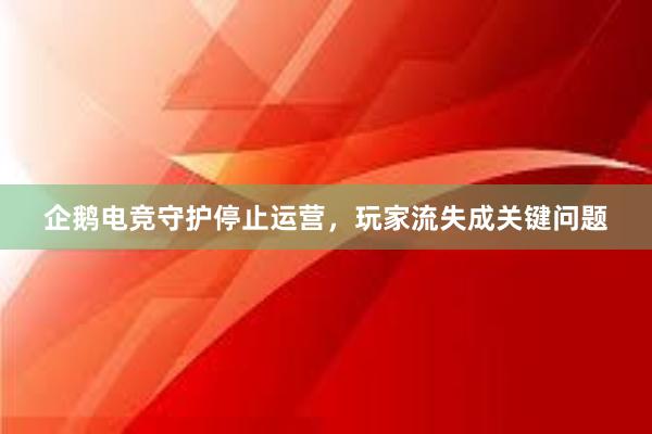 企鹅电竞守护停止运营，玩家流失成关键问题