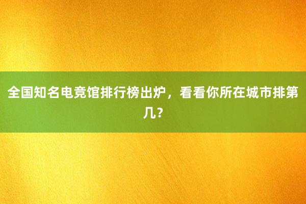 全国知名电竞馆排行榜出炉，看看你所在城市排第几？