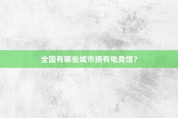 全国有哪些城市拥有电竞馆？