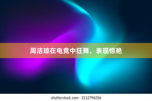 周洁琼在电竞中狂舞，表现惊艳