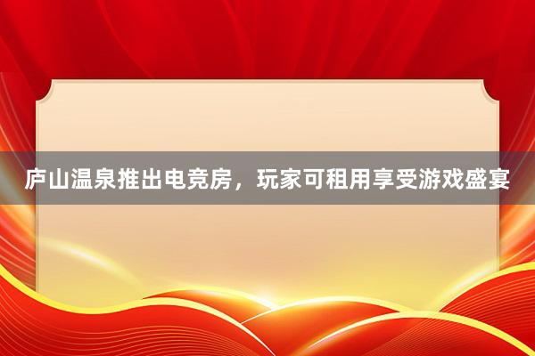 庐山温泉推出电竞房，玩家可租用享受游戏盛宴