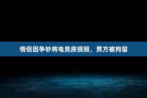 情侣因争吵将电竞房损毁，男方被拘留