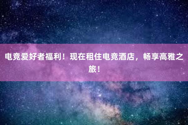 电竞爱好者福利！现在租住电竞酒店，畅享高雅之旅！