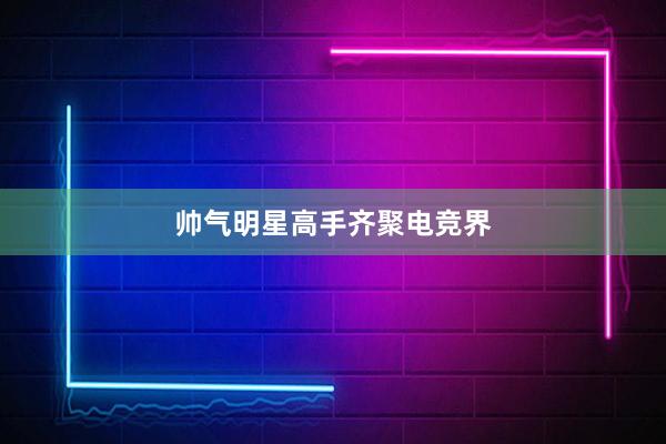 帅气明星高手齐聚电竞界