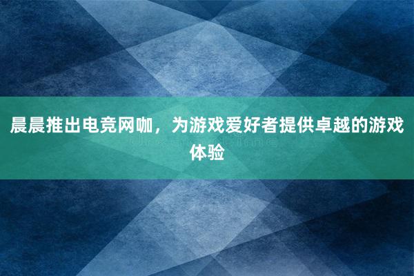 晨晨推出电竞网咖，为游戏爱好者提供卓越的游戏体验