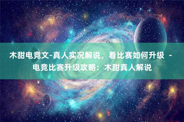 木甜电竞文-真人实况解说，看比赛如何升级  - 电竞比赛升级攻略：木甜真人解说