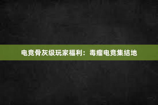 电竞骨灰级玩家福利：毒瘤电竞集结地