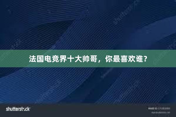 法国电竞界十大帅哥，你最喜欢谁？