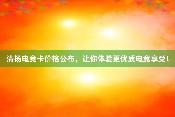 清扬电竞卡价格公布，让你体验更优质电竞享受！