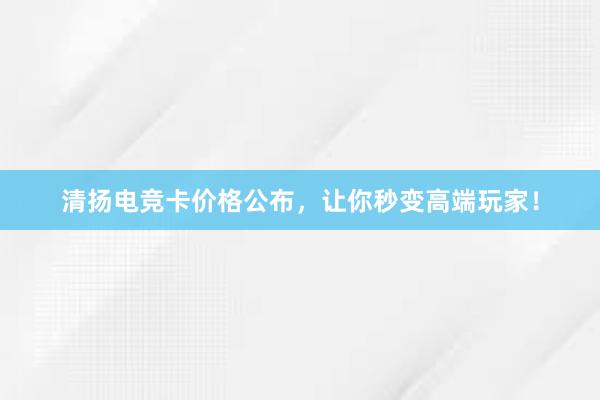 清扬电竞卡价格公布，让你秒变高端玩家！