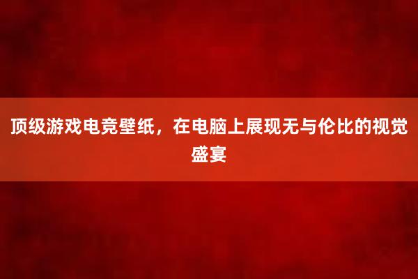 顶级游戏电竞壁纸，在电脑上展现无与伦比的视觉盛宴