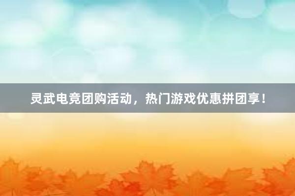 灵武电竞团购活动，热门游戏优惠拼团享！