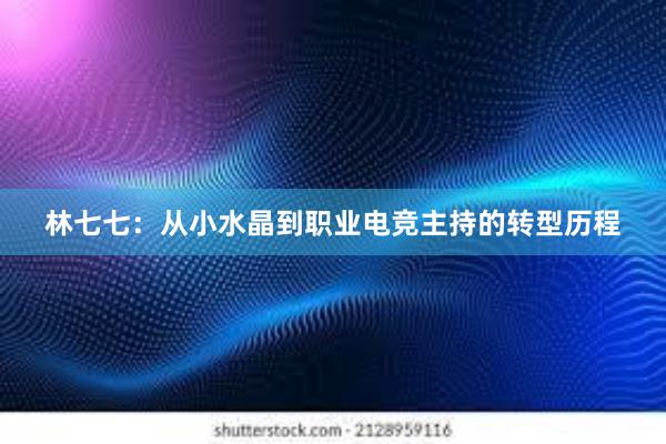 林七七：从小水晶到职业电竞主持的转型历程