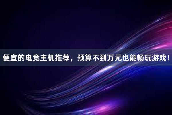 便宜的电竞主机推荐，预算不到万元也能畅玩游戏！