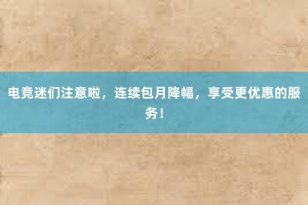 电竞迷们注意啦，连续包月降幅，享受更优惠的服务！