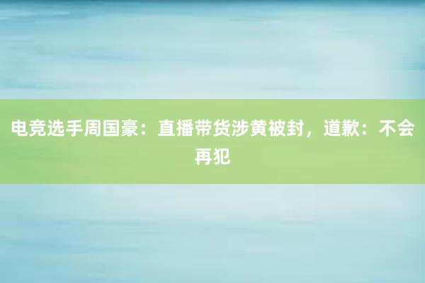 电竞选手周国豪：直播带货涉黄被封，道歉：不会再犯