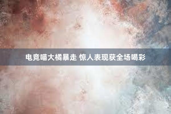 电竞喵大橘暴走 惊人表现获全场喝彩