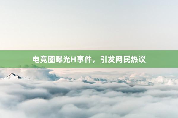 电竞圈曝光H事件，引发网民热议