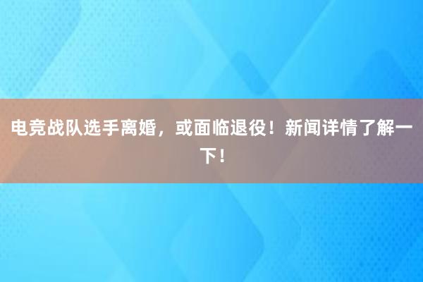 电竞战队选手离婚，或面临退役！新闻详情了解一下！