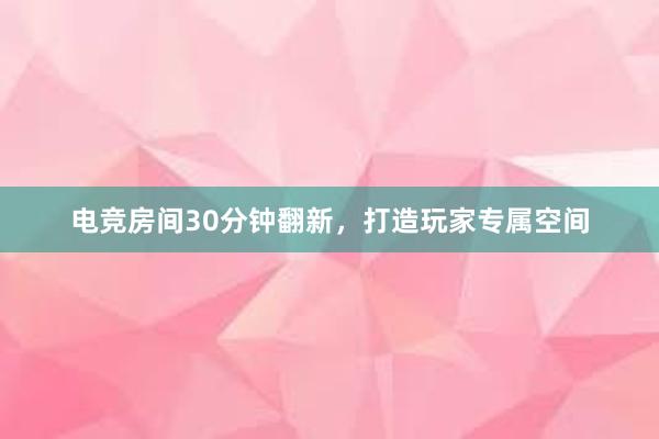 电竞房间30分钟翻新，打造玩家专属空间