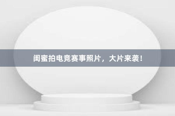 闺蜜拍电竞赛事照片，大片来袭！