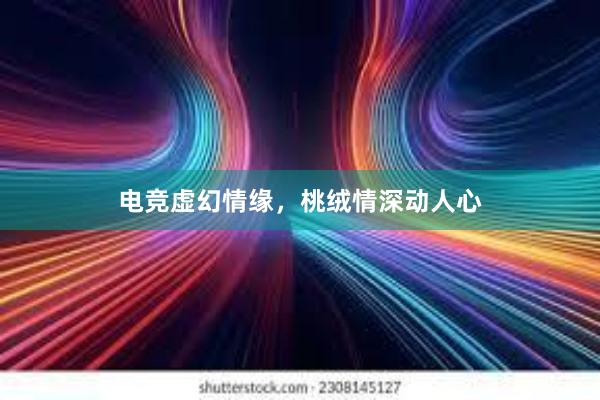 电竞虚幻情缘，桃绒情深动人心