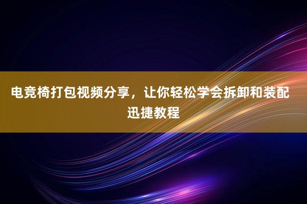 电竞椅打包视频分享，让你轻松学会拆卸和装配  迅捷教程