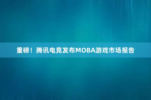 重磅！腾讯电竞发布MOBA游戏市场报告