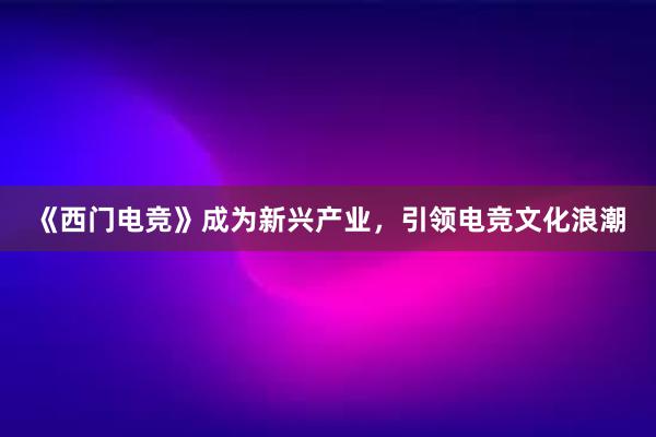 《西门电竞》成为新兴产业，引领电竞文化浪潮