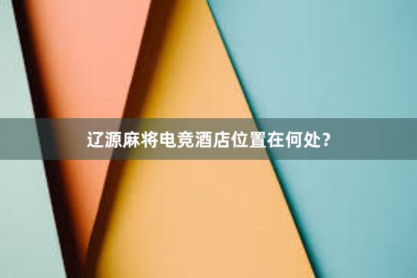 辽源麻将电竞酒店位置在何处？