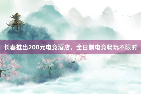 长春推出200元电竞酒店，全日制电竞畅玩不限时