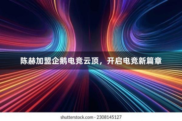 陈赫加盟企鹅电竞云顶，开启电竞新篇章