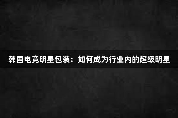 韩国电竞明星包装：如何成为行业内的超级明星